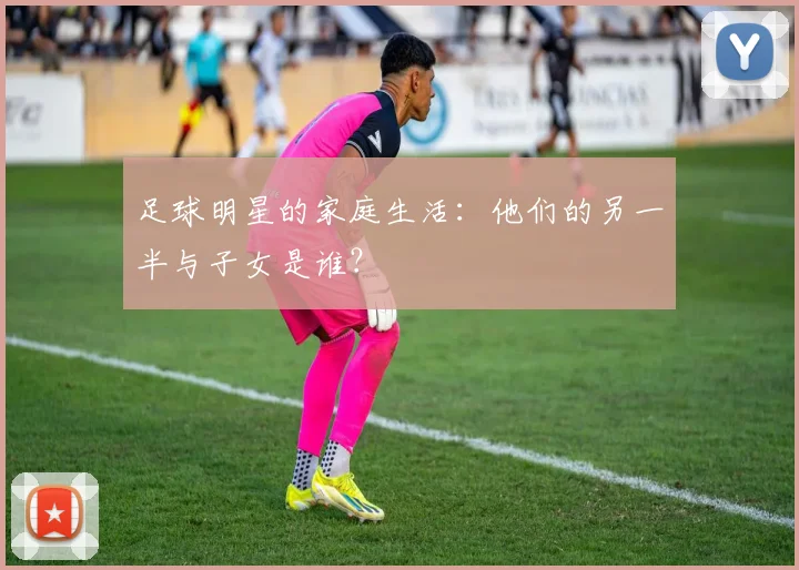 足球明星的家庭生活：他们的另一半与子女是谁？
