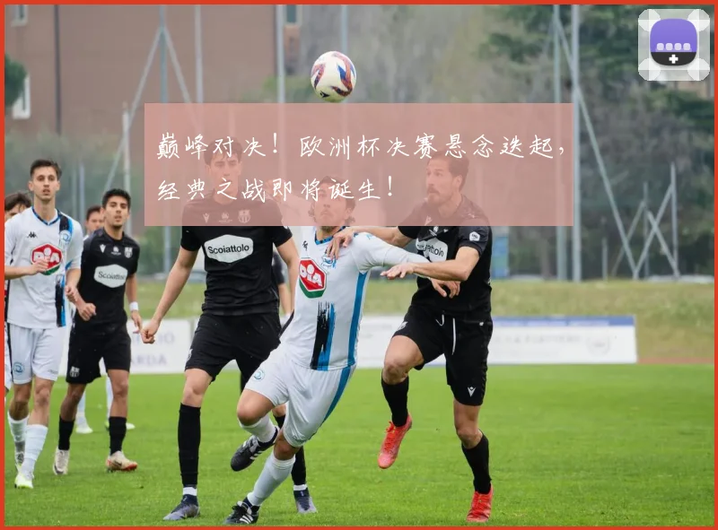 巅峰对决！欧洲杯决赛悬念迭起，经典之战即将诞生！