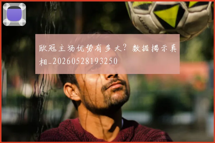 欧冠主场优势有多大?数据揭示真相_20260528193250